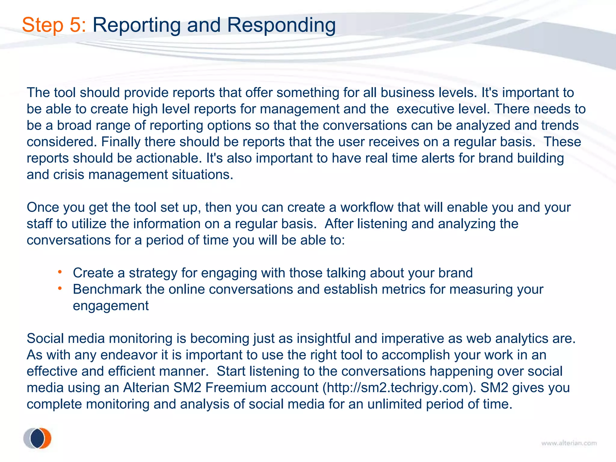 Step 5:  Reporting and Responding The tool should provide reports that offer something for all business levels. It's important to be able to create high level reports for management and the  executive level. There needs to be a broad range of reporting options so that the conversations can be analyzed and trends considered. Finally there should be reports that the user receives on a regular basis.  These reports should be actionable. It's also important to have real time alerts for brand building and crisis management situations. Once you get the tool set up, then you can create a workflow that will enable you and your staff to utilize the information on a regular basis.  After listening and analyzing the conversations for a period of time you will be able to: Create a strategy for engaging with those talking about your brand Benchmark the online conversations and establish metrics for measuring your engagement Social media monitoring is becoming just as insightful and imperative as web analytics are. As with any endeavor it is important to use the right tool to accomplish your work in an effective and efficient manner.  Start listening to the conversations happening over social media using an Alterian SM2 Freemium account (http://sm2.techrigy.com). SM2 gives you complete monitoring and analysis of social media for an unlimited period of time. 