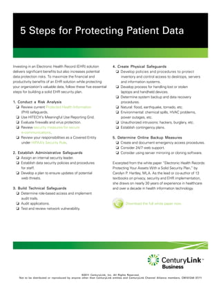 5 Steps for Protecting Patient Data


Investing in an Electronic Health Record (EHR) solution                 4. Create Physical Safeguards
delivers significant benefits but also increases potential                 Develop policies and procedures to protect
data protection risks. To maximize the financial and                         inventory and control access to desktops, servers
productivity benefits of an EHR solution while protecting                    and information systems.
your organization’s valuable data, follow these five essential             Develop process for handling lost or stolen
steps for building a solid EHR security plan.                                laptops and handheld devices.
                                                                           Determine system backup and data recovery
1. Conduct a Risk Analysis                                                   procedures.
   Review current Protected Health Information                            Natural: flood, earthquake, tornado, etc.
    (PHI) safeguards.                                                      Environmental: chemical spills, HVAC problems,
   Use HITECH’s Meaningful Use Reporting Grid.                              power outages, etc.
   Evaluate firewalls and virus protection.                               Unauthorized intrusions: hackers, burglary, etc.
   Review security measures for secure                                    Establish contingency plans.
    e-communications.
   Review your responsibilities as a Covered Entity                    5. Determine Online Backup Measures
    under HIPAA’s Security Rule.                                           Create and document emergency access procedures.
                                                                           Consider 24/7 web support.
2. Establish Administrative Safeguards                                     Consider using server mirroring or cloning software.
   Assign an internal security leader.
   Establish data security policies and procedures                     Excerpted from the white paper “Electronic Health Records:
     for staff.                                                         Protecting Your Assets With a Solid Security Plan,” by
   Develop a plan to ensure updates of potential                       Carolyn P. Hartley, MLA. As the lead or co-author of 13
     web threats.                                                       textbooks on privacy, security and EHR implementation,
                                                                        she draws on nearly 30 years of experience in healthcare
3. Build Technical Safeguards                                           and over a decade in health information technology.
   Determine role-based access and implement
    audit trails.
   Audit applications.                                                           Download the full white paper now.
   Test and review network vulnerability.




                                                  ©2011 CenturyLink, Inc. All Rights Reserved.
    Not to be distributed or reproduced by anyone other than CenturyLink entities and CenturyLink Channel Alliance members. CM101248 07/11
 