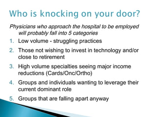 Physicians who approach the hospital to be employed
   will probably fall into 5 categories
1. Low volume - struggling practices
2. Those not wishing to invest in technology and/or
   close to retirement
3. High volume specialties seeing major income
   reductions (Cards/Onc/Ortho)
4. Groups and individuals wanting to leverage their
   current dominant role
5. Groups that are falling apart anyway
 