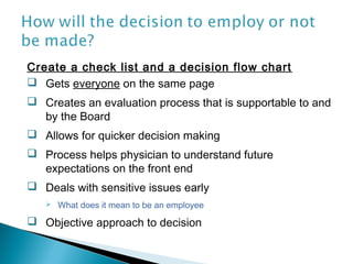 Create a check list and a decision flow chart
 Gets everyone on the same page
 Creates an evaluation process that is supportable to and
  by the Board
 Allows for quicker decision making
 Process helps physician to understand future
  expectations on the front end
 Deals with sensitive issues early
      What does it mean to be an employee
 Objective approach to decision
 