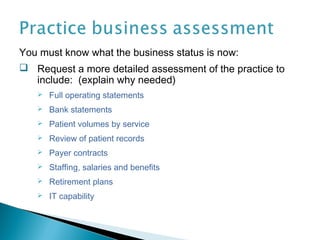 You must know what the business status is now:
 Request a more detailed assessment of the practice to
   include: (explain why needed)
      Full operating statements
      Bank statements
      Patient volumes by service
      Review of patient records
      Payer contracts
      Staffing, salaries and benefits
      Retirement plans
      IT capability
 