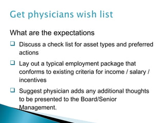 What are the expectations
 Discuss a check list for asset types and preferred
  actions
 Lay out a typical employment package that
  conforms to existing criteria for income / salary /
  incentives
 Suggest physician adds any additional thoughts
  to be presented to the Board/Senior
  Management.
 