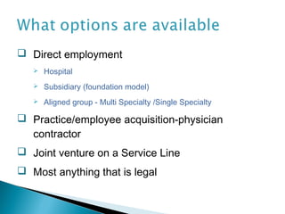  Direct employment
      Hospital
      Subsidiary (foundation model)
      Aligned group - Multi Specialty /Single Specialty

 Practice/employee acquisition-physician
  contractor
 Joint venture on a Service Line
 Most anything that is legal
 