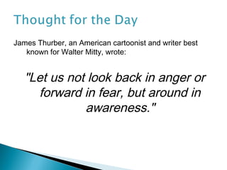 James Thurber, an American cartoonist and writer best
   known for Walter Mitty, wrote:


   "Let us not look back in anger or
     forward in fear, but around in
              awareness."
 