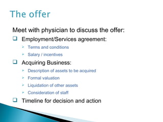 Meet with physician to discuss the offer:
 Employment/Services agreement:
      Terms and conditions
      Salary / incentives
 Acquiring Business:
      Description of assets to be acquired
      Formal valuation
      Liquidation of other assets
      Consideration of staff
 Timeline for decision and action
 