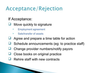 If Acceptance:
 Move quickly to signature
     Employment agreement
     Sale/transfer of assets
 Agree and prepare a time table for action
 Schedule announcements (eg: to practice staff)
 Change provider numbers/notify payors
 Close books on original practice
 Rehire staff with new contracts
 