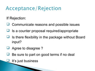 If Rejection:
 Communicate reasons and possible issues
 Is a counter proposal required/appropriate
 Is there flexibility in the package without Board
  input?
 Agree to disagree ?
 Be sure to part on good terms if no deal
 It’s just business
 