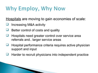 Hospitals are moving to gain economies of scale:
 Increasing M&A activity
 Better control of costs and quality
 Hospitals need greater control over service area
  referrals and.. larger service areas
 Hospital performance criteria requires active physician
  support and input
 Harder to recruit physicians into independent practice
 