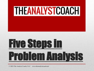 Five Steps in
Problem Analysis
© 2015 The Analyst Coach, LLC www.theanalystcoach.net
 