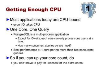 Getting Enough CPU                                             1
►Most applications today are CPU-bound
  ● even I/O takes CPU
►One Core, One Query
  ● PostgreSQL is a multi-process application
     ▬   Except for IOwaits, each core can only process one query at a
         time.
     ▬   How many concurrent queries do you need?
  ● Best performance at 1 core per no more than two concurrent
    queries
►So if you can up your core count, do
  ● you don't have to pay for licenses for the extra cores!
 