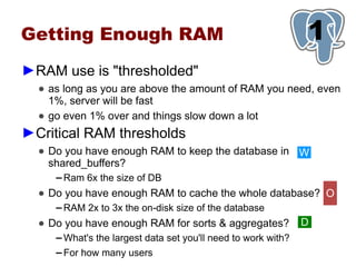 Getting Enough RAM                                               1
►RAM use is "thresholded"
  ● as long as you are above the amount of RAM you need, even
    1%, server will be fast
  ● go even 1% over and things slow down a lot
►Critical RAM thresholds
  ● Do you have enough RAM to keep the database in W
    shared_buffers?
     ▬   Ram 6x the size of DB
  ● Do you have enough RAM to cache the whole database? O
     ▬   RAM 2x to 3x the on-disk size of the database
  ● Do you have enough RAM for sorts & aggregates?               D
     ▬   What's the largest data set you'll need to work with?
     ▬   For how many users
 