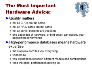 The Most Important
Hardware Advice:
                                                            1
►Quality matters
  ●   not all CPUs are the same
  ●   not all RAID cards are the same
  ●   not all server systems are the same
  ●   one bad piece of hardware, or bad driver, can destroy your
      application performance
►High-performance databases means hardware
 expertise
  ●   the statistics don't tell you everything
  ●   vendors lie
  ●   you will need to research different models and combinations
  ●   read the pgsql-performance mailing list
 