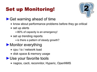 Set up Monitoring!                                      1
                                                        2
►Get warning ahead of time
  ● know about performance problems before they go critical
  ● set up alerts
     ▬   80% of capacity is an emergency!
  ● set up trending reports
     ▬   is there a pattern of steady growth?
►Monitor everything
  ● cpu / io / network load
  ● disk space & memory usage
►Use your favorite tools
  ● nagios, cacti, reconnitor, Hyperic, OpenNMS
 