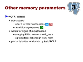 Other memory parameters                       3
                                              1
►work_mem
 ● non-shared
    ▬ lower it for many connections W O
    ▬ raise it for large queries D

 ● watch for signs of misallocation
    ▬   swapping RAM: too much work_mem
    ▬   log temp files: not enough work_mem
 ● probably better to allocate by task/ROLE
 
