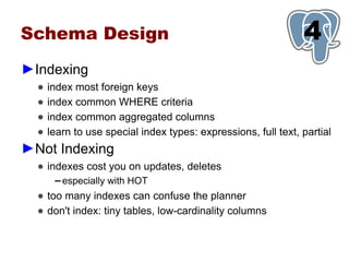Schema Design                                                   1
                                                                4
►Indexing
  ●   index most foreign keys
  ●   index common WHERE criteria
  ●   index common aggregated columns
  ●   learn to use special index types: expressions, full text, partial
►Not Indexing
  ● indexes cost you on updates, deletes
       ▬   especially with HOT
  ● too many indexes can confuse the planner
  ● don't index: tiny tables, low-cardinality columns
 