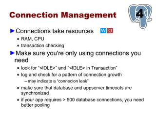 Connection Management                                    1
                                                         4
►Connections take resources                W O
  ● RAM, CPU
  ● transaction checking
►Make sure you're only using connections you
 need
  ● look for “<IDLE>” and “<IDLE> in Transaction”
  ● log and check for a pattern of connection growth
     ▬   may indicate a “connecion leak”
  ● make sure that database and appserver timeouts are
    synchronized
  ● if your app requires > 500 database connections, you need
    better pooling
 