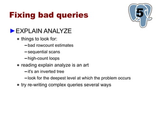 Fixing bad queries                                                5
                                                                  1
►EXPLAIN ANALYZE
 ● things to look for:
     ▬   bad rowcount estimates
     ▬   sequential scans
     ▬   high-count loops
 ● reading explain analyze is an art
     ▬   it's an inverted tree
     ▬   look for the deepest level at which the problem occurs
 ● try re-writing complex queries several ways
 