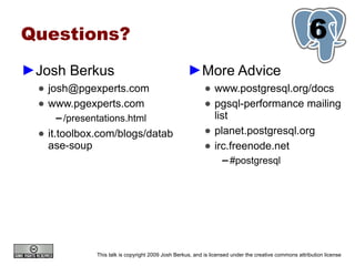 Questions?                                                                                               6
                                                                                                         1
►Josh Berkus                                          ►More Advice
  ● josh@pgexperts.com                                       ● www.postgresql.org/docs
  ● www.pgexperts.com                                        ● pgsql-performance mailing
     ▬   /presentations.html                                   list
  ● it.toolbox.com/blogs/datab                               ● planet.postgresql.org
    ase-soup                                                 ● irc.freenode.net
                                                                    ▬   #postgresql




                This talk is copyright 2009 Josh Berkus, and is licensed under the creative commons attribution license
 