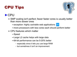 CPU Tips                                                      1
►CPU
 ● SMP scaling isn't perfect; fewer faster cores is usually better
   than more slower ones
     ▬ exception: highly cachable web applications W

    ▬   more processors with less cores each should perform better
 ● CPU features which matter
    ▬   Speed
    ▬   Large L2 cache helps with large data
    ▬   64-bit performance can be 5-20% better
         –   especially since it lets you use large RAM
         –   but sometimes it isn't an improvement
 
