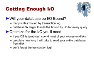 Getting Enough I/O                                          1
►Will your database be I/O Bound?
  ● many writes: bound by transaction log
  ● database 3x larger than RAM: bound by I/O for every query
►Optimize for the I/O you'll need
  ● if you DB is terabytes, spend most of your money on disks
  ● calculate how long it will take to read your entire database
    from disk
  ● don't forget the transaction log!
 