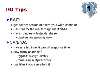 I/O Tips                                             1
►RAID
 ● get battery backup and turn your write cache on
 ● SAS has 2x the real throughput of SATA
 ● more spindles = faster database
     ▬   big disks are generally slow
►SAN/NAS
 ● measure lag time: it can kill response time
 ● how many channels?
     ▬   “gigabit” is only 100mb/s
     ▬   make sure multipath works
 ● use fiber if you can afford it
 