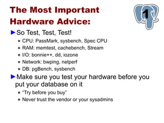 The Most Important
Hardware Advice:
                                               1
►So Test, Test, Test!
  ●   CPU: PassMark, sysbench, Spec CPU
  ●   RAM: memtest, cachebench, Stream
  ●   I/O: bonnie++, dd, iozone
  ●   Network: bwping, netperf
  ●   DB: pgBench, sysbench
►Make sure you test your hardware before you
 put your database on it
  ● “Try before you buy”
  ● Never trust the vendor or your sysadmins
 