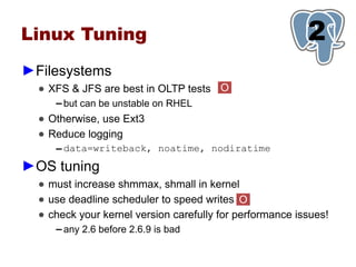 Linux Tuning                                              1
                                                          2
►Filesystems
  ● XFS & JFS are best in OLTP tests O
     ▬   but can be unstable on RHEL
  ● Otherwise, use Ext3
  ● Reduce logging
     ▬   data=writeback, noatime, nodiratime
►OS tuning
  ● must increase shmmax, shmall in kernel
  ● use deadline scheduler to speed writes O
  ● check your kernel version carefully for performance issues!
     ▬   any 2.6 before 2.6.9 is bad
 