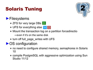 Solaris Tuning                                               1
                                                             2
►Filesystems
  ● ZFS for very large DBs D
  ● UFS for everything else W O
  ● Mount the transaction log on a partition forcedirectio
     ▬   even if it's on the same disk
  ● turn off full_page_writes with UFS
►OS configuration
  ● no need to configure shared memory, semaphores in Solaris
    10
  ● compile PostgreSQL with aggressive optimization using Sun
    Studio 11/12
 