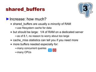 shared_buffers                                            3
                                                          1
►Increase: how much?
  ● shared_buffers are usually a minority of RAM
     ▬   use filesystem cache for data
  ● but should be large: 1/4 of RAM on a dedicated server
     ▬   as of 8.1, no reason to worry about too large
  ● cache_miss statistics can tell you if you need more
  ● more buffers needed especially for:
     ▬   many concurrent queries
                                    W O
     ▬   many CPUs
 