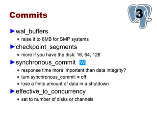 Commits                                                 3
                                                        1
►wal_buffers
  ● raise it to 8MB for SMP systems
►checkpoint_segments
  ● more if you have the disk: 16, 64, 128
►synchronous_commit             W
  ● response time more important than data integrity?
  ● turn synchronous_commit = off
  ● lose a finite amount of data in a shutdown
►effective_io_concurrency
  ● set to number of disks or channels
 