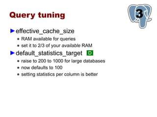Query tuning                                   3
                                               1
►effective_cache_size
  ● RAM available for queries
  ● set it to 2/3 of your available RAM
►default_statistics_target           D
  ● raise to 200 to 1000 for large databases
  ● now defaults to 100
  ● setting statistics per column is better
 