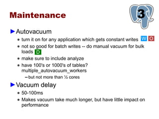 Maintenance                                              3
                                                         1
►Autovacuum
  ● turn it on for any application which gets constant writes W O
  ● not so good for batch writes -- do manual vacuum for bulk
    loads D
  ● make sure to include analyze
  ● have 100's or 1000's of tables?
    multiple_autovacuum_workers
     ▬   but not more than ½ cores
►Vacuum delay
  ● 50-100ms
  ● Makes vacuum take much longer, but have little impact on
    performance
 