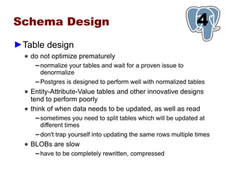 Schema Design                                                     1
                                                                  4
►Table design
  ● do not optimize prematurely
     ▬   normalize your tables and wait for a proven issue to
         denormalize
     ▬   Postgres is designed to perform well with normalized tables
  ● Entity-Attribute-Value tables and other innovative designs
    tend to perform poorly
  ● think of when data needs to be updated, as well as read
     ▬   sometimes you need to split tables which will be updated at
         different times
     ▬   don't trap yourself into updating the same rows multiple times
  ● BLOBs are slow
     ▬   have to be completely rewritten, compressed
 
