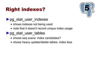 Right indexes?                                       5
                                                     1
►pg_stat_user_indexes
  ● shows indexes not being used
  ● note that it doesn't record unique index usage
►pg_stat_user_tables
  ● shows seq scans: index candidates?
  ● shows heavy update/delete tables: index less
 