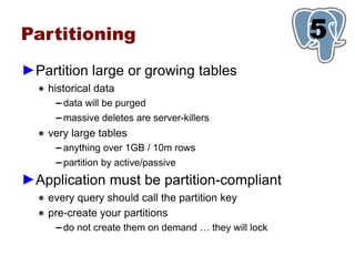 Partitioning                                             5
                                                         1
►Partition large or growing tables
  ● historical data
     ▬   data will be purged
     ▬   massive deletes are server-killers
  ● very large tables
     ▬   anything over 1GB / 10m rows
     ▬   partition by active/passive
►Application must be partition-compliant
  ● every query should call the partition key
  ● pre-create your partitions
     ▬   do not create them on demand … they will lock
 