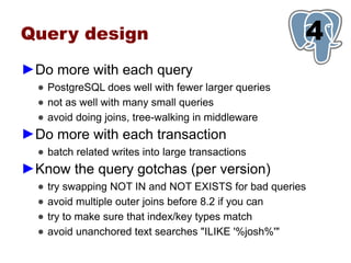 Query design                                           1
                                                       4
►Do more with each query
  ● PostgreSQL does well with fewer larger queries
  ● not as well with many small queries
  ● avoid doing joins, tree-walking in middleware
►Do more with each transaction
  ● batch related writes into large transactions
►Know the query gotchas (per version)
  ●   try swapping NOT IN and NOT EXISTS for bad queries
  ●   avoid multiple outer joins before 8.2 if you can
  ●   try to make sure that index/key types match
  ●   avoid unanchored text searches "ILIKE '%josh%'"
 