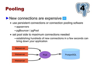 Pooling                                                        1
                                                               4
►New connections are expensive                  W
  ● use persistent connections or connection pooling sofware
     ▬   appservers
     ▬   pgBouncer / pgPool
  ● set pool side to maximum connections needed
     ▬   establishing hundreds of new connections in a few seconds can
         bring down your application

      Webserver

     Webserver                 Pool               PostgreSQL

     Webserver
 