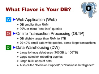 What Flavor is Your DB?                                    O
                                                           1
W ►Web Application (Web)
     ● DB smaller than RAM
     ● 90% or more “one-liner” queries
O ►Online Transaction Processing (OLTP)
     ● DB slightly larger than RAM to 1TB
     ● 20-40% small data write queries, some large transactions
D ►Data Warehousing (DW)
     ●   Large to huge databases (100GB to 100TB)
     ●   Large complex reporting queries
     ●   Large bulk loads of data
     ●   Also called "Decision Support" or "Business Intelligence"
 