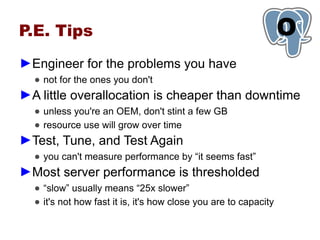 P.E. Tips                                                         O
                                                                  1
►Engineer for the problems you have
  ● not for the ones you don't
►A little overallocation is cheaper than downtime
  ● unless you're an OEM, don't stint a few GB
  ● resource use will grow over time
►Test, Tune, and Test Again
  ● you can't measure performance by “it seems fast”
►Most server performance is thresholded
  ● “slow” usually means “25x slower”
  ● it's not how fast it is, it's how close you are to capacity
 