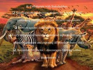 II. Collaborate with Stakeholders
 Necessary among decision-makers for rewarding and
continuing changes to privacy /security regulations
 Protects against insufficient or unlikely standards
 Every department furnishes beneficial input to selecting the
proper mechanism and exposing all possible shared risks
 Accountability factor – discourages blaming within
departments
 