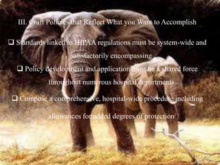 III. Craft Policies that Reflect What you Want to Accomplish
 Standards linked to HIPAA regulations must be system-wide and
satisfactorily encompassing
 Policy development and application must be a shared force
throughout numerous hospital departments
 Compose a comprehensive, hospital-wide procedure including
allowances for added degrees of protection
 