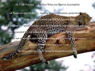 III. Craft Policies that Reflect What you Want to Accomplish
 Required specifications - needing proper evaluation, protections, and
obligatory applications per HIPAA Security Rule
 Addressable specifications - must be assessed for implementation and may
not be needed for risk reduction i.e., encryption (is broken with a password)
 Do not administer unfeasibly demanding self-regulation when privacy
policies are sufficient at a lesser level.
 Worse than having no policy is an unenforced policy
 