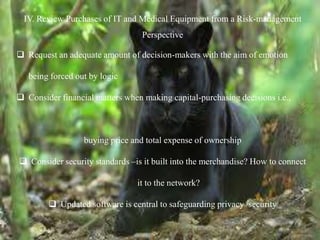IV. Review Purchases of IT and Medical Equipment from a Risk-management
Perspective
 Request an adequate amount of decision-makers with the aim of emotion
being forced out by logic
 Consider financial matters when making capital-purchasing decisions i.e.,
buying price and total expense of ownership
 Consider security standards –is it built into the merchandise? How to connect
it to the network?
 Updated software is central to safeguarding privacy /security
 