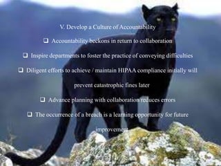 V. Develop a Culture of Accountability
 Accountability beckons in return to collaboration
 Inspire departments to foster the practice of conveying difficulties
 Diligent efforts to achieve / maintain HIPAA compliance initially will
prevent catastrophic fines later
 Advance planning with collaboration reduces errors
 The occurrence of a breach is a learning opportunity for future
improvement
 