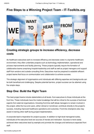2/29/2016 Five Steps to a Winning Project Team - IT-Toolkits.org
http://it-toolkits.org/blog/?p=405 1/4
Five Steps to a Winning Project Team - IT-Toolkits.org
Creating strategic groups to increase efficiency, decrease
costs
As healthcare executives work to increase efficiency and decrease costs in a dynamic healthcare
environment, they often undertake projects such as technology implementation, operational and
process improvements and facility planning. These projects typically require the formation of
collaborative teams comprising hospital leadership and staff as well as project managers and support
staff from vendors and outside consulting firms. Executives must be prepared to establish efficient
project teams that focus on communication and collaboration to achieve success.
The strategic alignment of organisations and individuals with differing expertise and backgrounds can
be both beneficial and challenging. Despite potential barriers, project success can be attained using
five simple steps.
Step One: Build the Right Team
The best project teams include stakeholders at all levels, from executives to those individuals at the
front line. These individuals have the inside knowledge that will be critical to the success of technical
experts from external organisations. Including front-line staff allows managers to remain involved in
the project, while the true end users, either clinical or nonclinical, contribute directly to the project’s
success, including improved healthcare operations and outcomes. Front-line champions also may
assist in training other staff during project implementation.
A corporate lead is imperative for project success. In addition to high-level managerial duties,
individuals at the executive level are sources of morale and motivation. Success is more easily
achieved when executives lead by example and promote the changes and behaviours expected from
staff.
 