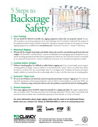 5 Steps to
Backstage
   Safety
1   User Training
    No one should be allowed to handle any rigging equipment unless they are properly trained. Anyone
    who is going to use moving equipment of any type backstage must be trained to understand the purpose of
    the equipment and the proper methods of operation. Operations manuals and signs on the proper use of stage
    rigging equipment are available from www.jrclancy.com (Technical & Literature → Design & Operation).


2   Motorized Rigging
    Winches lift the complete load simply and reliably without the need for counterbalancing the load with steel
    weights. The PowerLift™ and PowerAssist™ systems are affordable motorized rigging options designed for use in
    schools, providing operational and safety features appropriate for student use. The movement of scenery is controlled
    by an automated SceneControl™ console, enabling the movements to be recorded and replayed as needed.


3   Loading Gallery (bridge)
    Without a loading gallery it is difficult to safely balance rigging sets. Every counterweight system requires
    a loading gallery, or bridge. Loads are added to or removed from the “batten” when it is at floor level. When
    the batten is at floor level, the counterweight arbor is at its highest level. To balance the load on the batten,
    weight is added to or removed from the counterweight arbor. In order to do this, there must be a loading gallery.


4   SureLock™ Rope Lock
    If a set is out of balance, the SureLock cannot be opened, preventing “runaway” rigging sets. The SureLock
    rope lock incorporates a load sensing mechanism, and can tell if a counterweight set is more than 50 lbs. out
    of balance. However, using a SureLock will not solve the problems created by the lack of a loading gallery.


5   Annual Inspection
    Your stage rigging system should be inspected annually by a rigging specialist. We suggest rigging dealers
    who are members of the “Entertainment Services & Technology Association” (ESTA). This is a non-profit trade
    association whose members meet membership requirements and subscribe to a Code of Conduct.

    For more information about stage rigging safety and the name of an Authorized Clancy
    dealer near you, contact J.R. Clancy at 800-836-1885 or visit us at www.jrclancy.com.




                                           7041 Interstate Island Road ■ Syracuse, NY USA 13209
    Design, Manufacture and Installation   Fax: (315) 451-1766 ■ (315) 451-3440 ■ 1-800-836-1885
    of Theatrical Equipment Worldwide      rigging@jrclancy.com ■ www.jrclancy.com
                                                                                                    © 2006 J.R. CLANCY, INC.
 