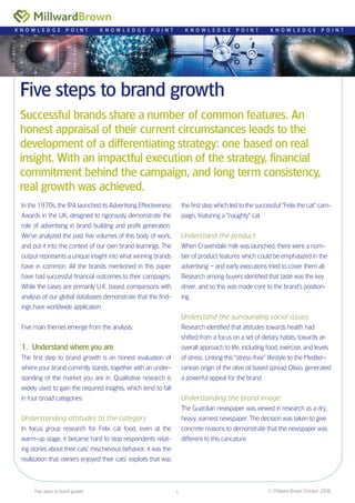 Five steps to brand growth
Successful brands share a number of common features. An
honest appraisal of their current circumstances leads to the
development of a differentiating strategy: one based on real
insight. With an impactful execution of the strategy, financial
commitment behind the campaign, and long term consistency,
real growth was achieved.
K N O W L E D G E P O I N T K N O W L E D G E P O I N T K N O W L E D G E P O I N T K N O W L E D G E P O I N T
In the 1970s, the IPA launched its Advertising Effectiveness
Awards in the UK, designed to rigorously demonstrate the
role of advertising in brand building and profit generation.
We’ve analyzed the past five volumes of this body of work,
and put it into the context of our own brand learnings. The
output represents a unique insight into what winning brands
have in common. All the brands mentioned in this paper
have had successful financial outcomes to their campaigns.
While the cases are primarily U.K. based, comparisons with
analysis of our global databases demonstrate that the find-
ings have worldwide application.
Five main themes emerge from the analysis.
Understand where you are
The first step to brand growth is an honest evaluation of
where your brand currently stands, together with an under-
standing of the market you are in. Qualitative research is
widely used to gain the required insights, which tend to fall
in four broad categories:
Understanding attitudes to the category
In focus group research for Felix cat food, even at the
warm-up stage, it became hard to stop respondents relat-
ing stories about their cats’ mischievous behavior; it was the
realization that owners enjoyed their cats’ exploits that was
1.
the first step which led to the successful “Felix the cat” cam-
paign, featuring a “naughty” cat.
Understand the product
When Cravendale milk was launched, there were a num-
ber of product features which could be emphasized in the
advertising – and early executions tried to cover them all.
Research among buyers identified that taste was the key
driver, and so this was made core to the brand’s position-
ing.
Understand the surrounding social issues
Research identified that attitudes towards health had
shifted from a focus on a set of dietary habits, towards an
overall approach to life, including food, exercise, and levels
of stress. Linking this “stress-free” lifestyle to the Mediter-
ranean origin of the olive oil based spread Olivio, generated
a powerful appeal for the brand.
Understanding the brand image
The Guardian newspaper was viewed in research as a dry,
heavy, earnest newspaper. The decision was taken to give
concrete reasons to demonstrate that the newspaper was
different to this caricature.
© Millward Brown October 2006Five steps to brand growth 
 