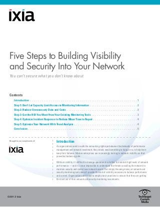 ©2013 Ixia
Five Steps to Building Visibility
and Security Into Your Network
You can’t secure what you don’t know about
Contents
	 Introduction.  .  .  .  .  .  .  .  .  .  .  .  .  .  .  .  .  .  .  .  .  .  .  .  .  .  .  .  .  .  .  .  .  .  .  .  .  .  .  .  .  .  .  .  .  .  .  .  .  .  .  .  .  .  .  .  . 1
	 Step 1: Don’t Let Capacity Limit Access to Monitoring Information.  .  .  .  .  .  .  .  .  .  .  .  .  .  .  .  .  .  .  .  .  .  .  .  .  2
	 Step 2: Reduce Unnecessary Data and Costs .  .  .  .  .  .  .  .  .  .  .  .  .  .  .  .  .  .  .  .  .  .  .  .  .  .  .  .  .  .  .  .  .  .  .  .  .  2
	 Step 3: Get the ROI You Want From Your Existing Monitoring Tools.  .  .  .  .  .  .  .  .  .  .  .  .  .  .  .  .  .  .  .  .  .  .  .  3
	 Step 4: Optimize Incident Response to Reduce Mean Time to Repair.  .  .  .  .  .  .  .  .  .  .  .  .  .  .  .  .  .  .  .  .  .  .  4
	 Step 5: Optimize Your Network With Trend Analysis.  .  .  .  .  .  .  .  .  .  .  .  .  .  .  .  .  .  .  .  .  .  .  .  .  .  .  .  .  .  .  .  .  4
	 Conclusion.  .  .  .  .  .  .  .  .  .  .  .  .  .  .  .  .  .  .  .  .  .  .  .  .  .  .  .  .  .  .  .  .  .  .  .  .  .  .  .  .  .  .  .  .  .  .  .  .  .  .  .  .  .  .  .  .  . 5
Introduction
As organizations seek to walk the networking tightrope between the demands of performance
management and network investment, they clearly need something to hang on to, to help them
keep their balance. Mature enterprises are increasingly turning to network visibility as that
proverbial balancing pole.
Without visibility, it’s difficult to manage operational variables to maintain high levels of network
performance — and it is near impossible to understand the threats assailing the network to
maintain security and control over network assets. But simply throwing money at network and
security monitoring tools doesn’t provide the kind of visibility necessary to balance performance
and control. Organizations also need to employ best practices to ensure that they are getting
the most out of their network and security monitoring investments.
Brought to you compliments of:
 