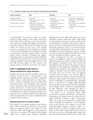 water ﬂuoridation. The electronic searches were supple-
mented by hand searching of Index Medicus and Excerpta
Medica back to 1945. Furthermore, various internet engines
were searched for web pages that might provide references.
This effort resulted in 3246 citations from which relevant
studies were selected for the review. Their potential
relevance was examined, and 2511 citations were excluded
as irrelevant. The full papers of the remaining 735 citations
were assessed to select those primary studies in man that
directly related to ﬂuoride in drinking water supplies,
comparing at least two groups. These criteria excluded 481
studies and left 254 in the review. They came from thirty
countries, published in fourteen languages between 1939
and 2000. Of these studies 175 were relevant to the
question of safety, of which 26 used cancer as an outcome.
STEP 3: ASSESSING STUDY QUALITY
Design threshold for study selection
Adequate study design as a marker of quality, is listed as an
inclusion criterion in Box 1. This approach is most
applicable when the main source of evidence is randomized
studies. However, randomized studies are almost impos-
sible to conduct at community level for a public health
intervention such as water ﬂuoridation. Thus, systematic
reviews assessing the safety of such interventions have to
include evidence from a broader range of study designs.
Consideration of the type and amount of research likely to
be available led to inclusion of comparative studies of any
design. In this way, selected studies provided information
about the harmful effects of exposure to ﬂuoridated water
compared with non-exposure.
Quality assessment of safety studies
After studies of an acceptable design have been selected,
their in-depth assessment for the risk of various biases
allows us to gauge the quality of the evidence in a more
reﬁned way. Biases either exaggerate or underestimate the
‘true’ effect of an exposure. The objective of the included
studies was to compare groups exposed to ﬂuoridated
drinking water and those without such exposure for rates of
undesirable outcomes, without bias. Safety studies should
ascertain exposures and outcomes in such a way that the risk
of misclassiﬁcation is minimized. The exposure is likely to
be more accurately ascertained if the study was prospective
rather than retrospective and if it was started soon after
water ﬂuoridation rather than later. The outcomes of those
developing cancer (and remaining free of cancer) are likely
to be more accurately ascertained if the follow-up was long
and if the assessment was blind to exposure status.
When examining how the effect of exposure on
outcome was established, reviewers assessed whether the
comparison groups were similar in all respects other than
their exposure to ﬂuoridated water. This is because the
other differences may be related to the outcomes of interest
independent of the drinking-water ﬂuoridation, and this
would bias the comparison. For example, if the people
exposed to ﬂuoridated water had other risk factors that
made them more prone to have cancer, the apparent
association between exposure and outcome might be
explained by the more frequent occurrence of these factors
among the exposed group. The technical word for such
defects is confounding. In a randomized study, confounding
factors are expected to be roughly equally distributed
between groups. In observational studies their distribution
may be unequal. Primary researchers can statistically adjust
for these differences, when estimating the effect of
exposure on outcomes, by use of multivariable modelling.
Put simply, use of a prospective design, robust
ascertainment of exposure and outcomes, and control for
confounding are the generic issues one would look for in
quality assessment of studies on safety. Consequently,
studies may range from satisfactorily meeting quality
criteria, to having some deﬁciencies, to not meeting the
criteria at all, and they can be assigned to one of three
prespeciﬁed quality categories as shown in Table 1. A
quality hierarchy can then be developed, based on the
degree to which studies comply with the criteria. None of
the studies on cancer were in the high-quality category, but
this was because randomized studies were non-existent and120
J O U R N A L O F T H E R O Y A L S O C I E T Y O F M E D I C I N E V o l u m e 9 6 M a r c h 2 0 0 3
Table 1 Description of quality assessment of studies on safety of public water ﬂuoridation
Quality categories High Moderate Low
Prospective design Prospective Prospective Prospective or retrospective
Ascertainment of exposure Study began within 1 year of
ﬂuoridation
Study began within 3 years
of ﬂuoridation
Study began 43 years after
ﬂuoridation
Ascertainment of outcome Follow-up for at least 5 years
and blind assessment
Long follow-up and blind
assessment
Short follow-up and unblinded
assessment
Control for confounding Adjustment for at least three
confounding factors (or use
of randomization)
Adjustment for at least one
confounding factor
No adjustment for confounding
factors
 