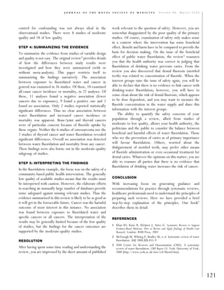 control for confounding was not always ideal in the
observational studies. There were 8 studies of moderate
quality and 18 of low quality.
STEP 4: SUMMARIZING THE EVIDENCE
To summarize the evidence from studies of variable design
and quality is not easy. The original review3 provides details
of how the differences between study results were
investigated and how they were summarized (with or
without meta-analysis). This paper restricts itself to
summarizing the ﬁndings narratively. The association
between exposure to ﬂuoridated water and cancer in
general was examined in 26 studies. Of these, 10 examined
all-cause cancer incidence or mortality, in 22 analyses. Of
these, 11 analyses found a negative association (fewer
cancers due to exposure), 9 found a positive one and 2
found no association. Only 2 studies reported statistically
signiﬁcant differences. Thus no clear association between
water ﬂuoridation and increased cancer incidence or
mortality was apparent. Bone/joint and thyroid cancers
were of particular concern because of ﬂuoride uptake by
these organs. Neither the 6 studies of osteosarcoma nor the
2 studies of thyroid cancer and water ﬂuoridation revealed
signiﬁcant differences. Overall no association was detected
between water ﬂuoridation and mortality from any cancer.
These ﬁndings were also borne out in the moderate-quality
subgroup of studies.
STEP 5: INTERPRETING THE FINDINGS
In the ﬂuoridation example, the focus was on the safety of a
community-based public health intervention. The generally
low quality of available studies means that the results must
be interpreted with caution. However, the elaborate efforts
in searching an unusually large number of databases provide
some safeguard against missing relevant studies. Thus the
evidence summarized in this review is likely to be as good as
it will get in the foreseeable future. Cancer was the harmful
outcome of most interest in this instance. No association
was found between exposure to ﬂuoridated water and
speciﬁc cancers or all cancers. The interpretation of the
results may be generally limited because of the low quality
of studies, but the ﬁndings for the cancer outcomes are
supported by the moderate-quality studies.
RESOLUTION
After having spent some time reading and understanding the
review, you are impressed by the sheer amount of published
work relevant to the question of safety. However, you are
somewhat disappointed by the poor quality of the primary
studies. Of course, examination of safety only makes sense
in a context where the intervention has some beneﬁcial
effect. Beneﬁt and harm have to be compared to provide the
basis for decision making. On the issue of the beneﬁcial
effect of public water ﬂuoridation, the review3 reassures
you that the health authority was correct in judging that
ﬂuoridation of drinking water prevents caries. From the
review you also discovered that dental ﬂuorosis (mottled
teeth) was related to concentration of ﬂuoride. When the
interest groups raise the issue of safety again, you will be
able to declare that there is no evidence to link cancer with
drinking-water ﬂuoridation; however, you will have to
come clean about the risk of dental ﬂuorosis, which appears
to be dose dependent, and you may want to measure the
ﬂuoride concentration in the water supply and share this
information with the interest groups.
The ability to quantify the safety concerns of your
population through a review, albeit from studies of
moderate to low quality, allows your health authority, the
politicians and the public to consider the balance between
beneﬁcial and harmful effects of water ﬂuoridation. Those
who see the prevention of caries as of primary importance
will favour ﬂuoridation. Others, worried about the
disﬁgurement of mottled teeth, may prefer other means
of ﬂuoride administration or even occasional treatment for
dental caries. Whatever the opinions on this matter, you are
able to reassure all parties that there is no evidence that
ﬂuoridation of drinking water increases the risk of cancer.
CONCLUSION
With increasing focus on generating guidance and
recommendations for practice through systematic reviews,
healthcare professionals need to understand the principles of
preparing such reviews. Here we have provided a brief
step-by-step explanation of the principles. Our book1
describes them in detail.
REFERENCES
1 Khan KS, Kunz R, Kleijnen J, Antes G. Systematic Reviews to Support
Evidence-Based Medicine. How to Review and Apply ﬁndings of Health Care
Research. London: RSM Press, 2003
2 McDonagh M, Whiting P, Bradley M, et al. Systematic review of water
ﬂuoridation. BMJ 2000;321:855–9
3 NHS Centre for Reviews and Dissemination (CRD). A systematic
review of water ﬂuoridation. CRD Report 18. York: University of York,
2000 [http://www.york.ac.uk/inst/crd/ﬂuorid.htm]
121
J O U R N A L O F T H E R O Y A L S O C I E T Y O F M E D I C I N E V o l u m e 9 6 M a r c h 2 0 0 3
 
